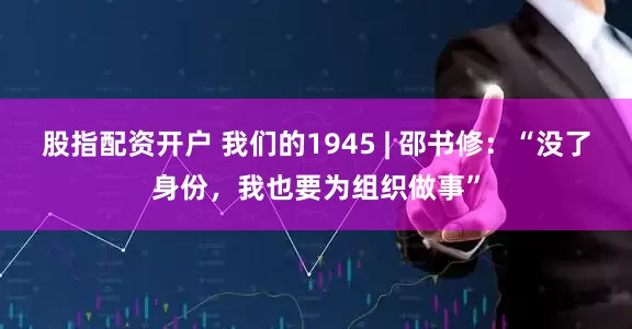 股指配资开户 我们的1945 | 邵书修：“没了身份，我也要为组织做事”
