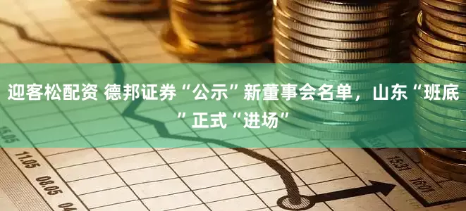迎客松配资 德邦证券“公示”新董事会名单，山东“班底”正式“进场”