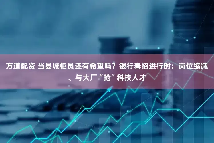 方道配资 当县城柜员还有希望吗？银行春招进行时：岗位缩减、与大厂“抢”科技人才