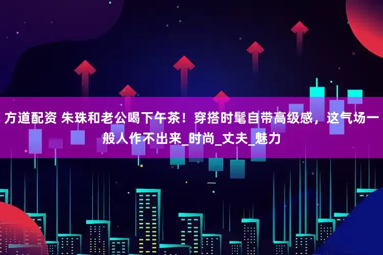 方道配资 朱珠和老公喝下午茶！穿搭时髦自带高级感，这气场一般人作不出来_时尚_丈夫_魅力