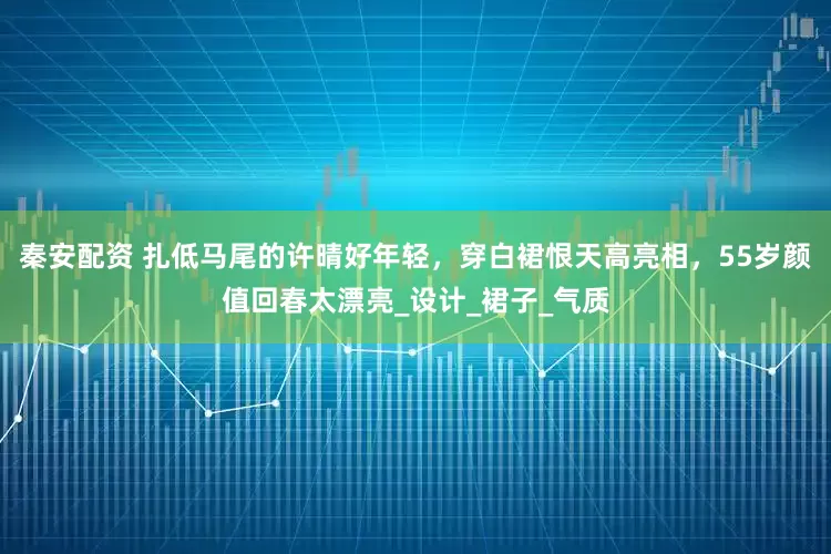秦安配资 扎低马尾的许晴好年轻，穿白裙恨天高亮相，55岁颜值回春太漂亮_设计_裙子_气质