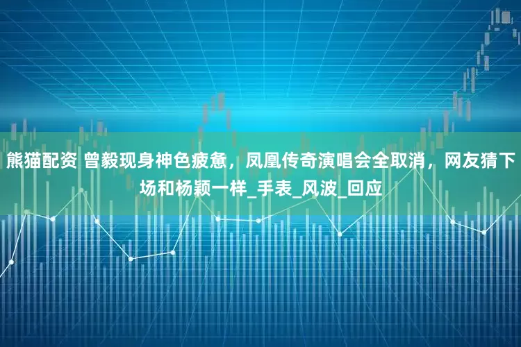 熊猫配资 曾毅现身神色疲惫，凤凰传奇演唱会全取消，网友猜下场和杨颖一样_手表_风波_回应