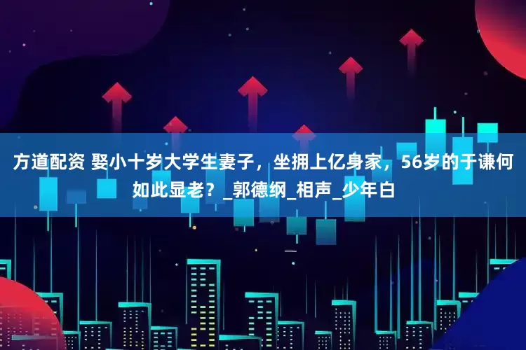 方道配资 娶小十岁大学生妻子，坐拥上亿身家，56岁的于谦何如此显老？_郭德纲_相声_少年白