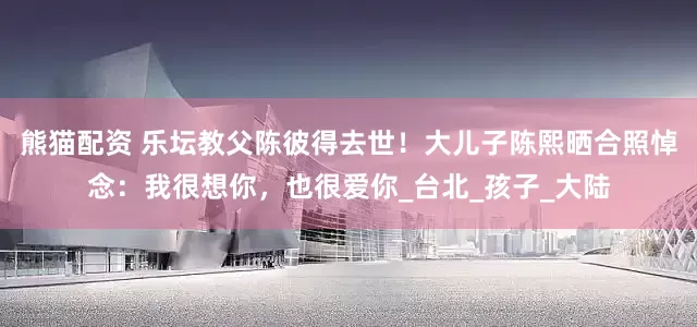 熊猫配资 乐坛教父陈彼得去世！大儿子陈熙晒合照悼念：我很想你，也很爱你_台北_孩子_大陆