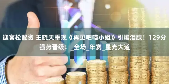迎客松配资 王晓天重现《再见吧喵小姐》引爆泪腺！129分强势晋级！_全场_年赛_星光大道