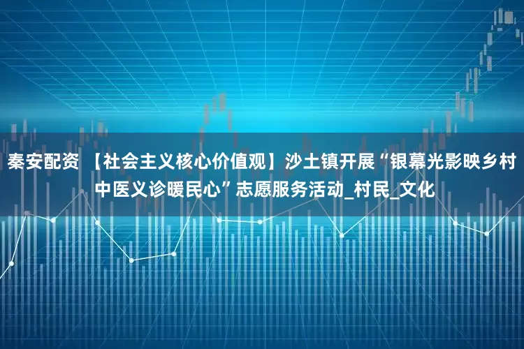 秦安配资 【社会主义核心价值观】沙土镇开展“银幕光影映乡村 中医义诊暖民心”志愿服务活动_村民_文化