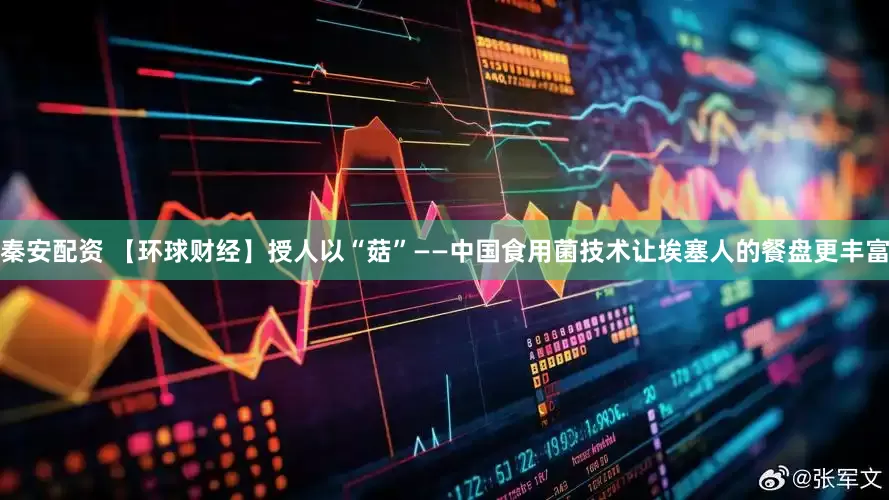秦安配资 【环球财经】授人以“菇”——中国食用菌技术让埃塞人的餐盘更丰富