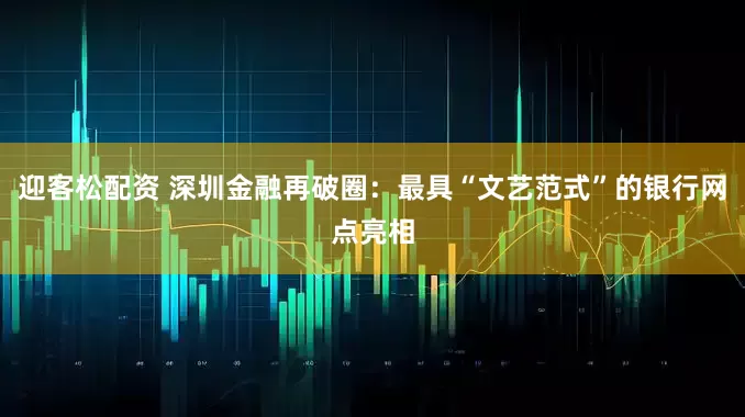 迎客松配资 深圳金融再破圈：最具“文艺范式”的银行网点亮相
