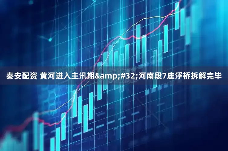 秦安配资 黄河进入主汛期&#32;河南段7座浮桥拆解完毕