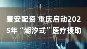 秦安配资 重庆启动2025年“潮汐式”医疗援助