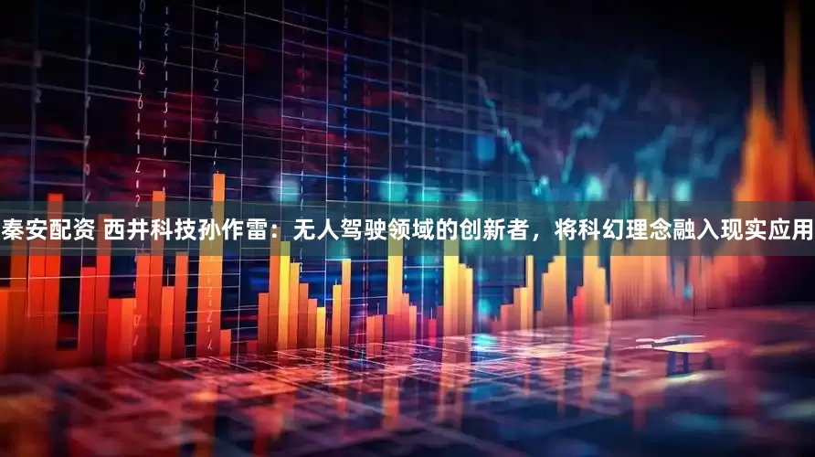 秦安配资 西井科技孙作雷：无人驾驶领域的创新者，将科幻理念融入现实应用