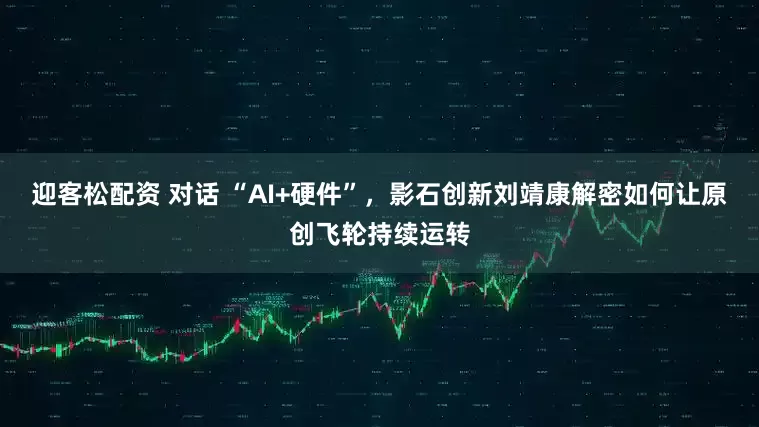 迎客松配资 对话 “AI+硬件”，影石创新刘靖康解密如何让原创飞轮持续运转