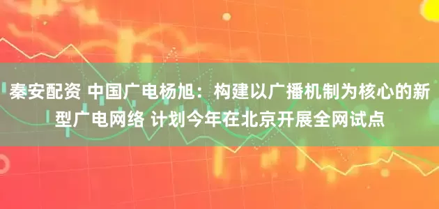 秦安配资 中国广电杨旭：构建以广播机制为核心的新型广电网络 计划今年在北京开展全网试点