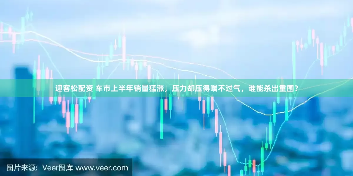 迎客松配资 车市上半年销量猛涨，压力却压得喘不过气，谁能杀出重围？