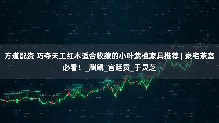 方道配资 巧夺天工红木适合收藏的小叶紫檀家具推荐 | 豪宅茶室必看！_麒麟_宫廷贡_于灵芝