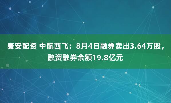 秦安配资 中航西飞：8月4日融券卖出3.64万股，融资融券余额19.8亿元