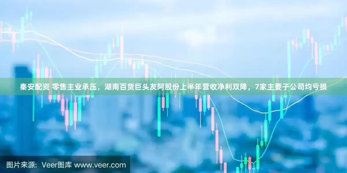 秦安配资 零售主业承压，湖南百货巨头友阿股份上半年营收净利双降，7家主要子公司均亏损