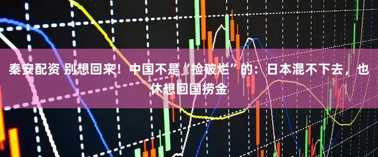秦安配资 别想回来！中国不是“捡破烂”的：日本混不下去，也休想回国捞金