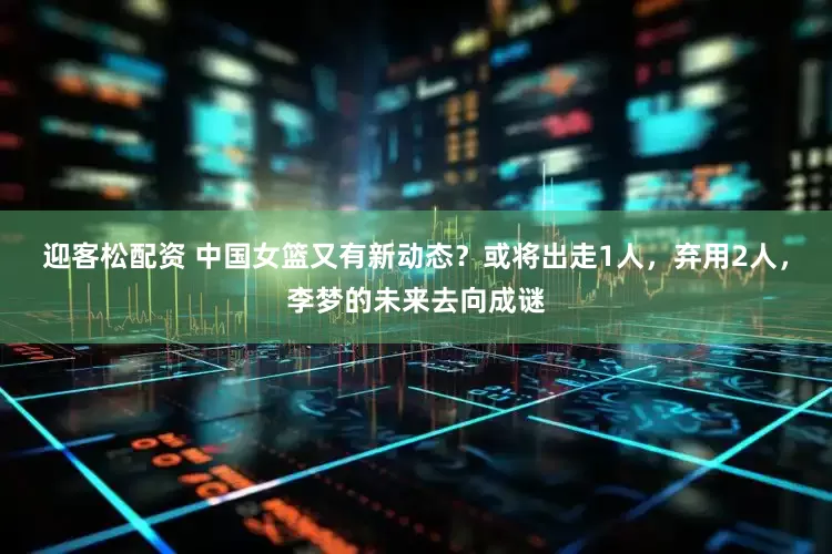 迎客松配资 中国女篮又有新动态？或将出走1人，弃用2人，李梦的未来去向成谜