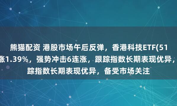 熊猫配资 港股市场午后反弹，香港科技ETF(513560)拉升上涨1.39%，强势冲击6连涨，跟踪指数长期表现优异，备受市场关注